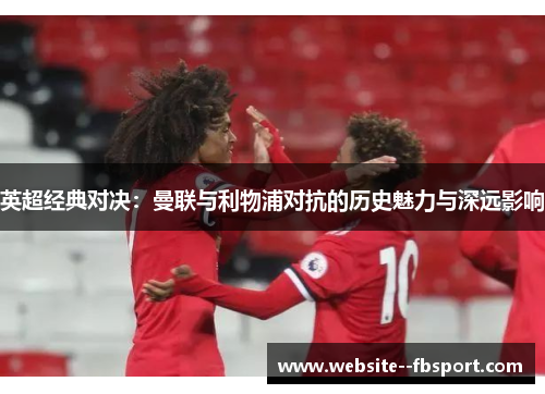 英超经典对决:曼联与利物浦对抗的历史魅力与深远影响 英超经典对决:曼联与利物浦对抗的历史魅力与深远影响