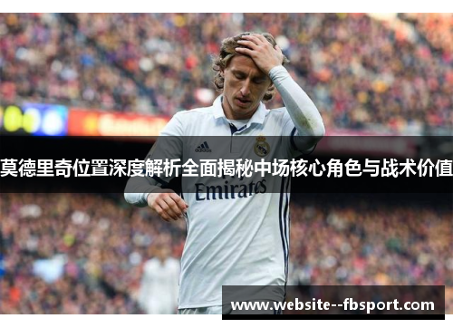 莫德里奇位置深度解析全面揭秘中场核心角色与战术价值 莫德里奇位置深度解析全面揭秘中场核心角色与战术价值