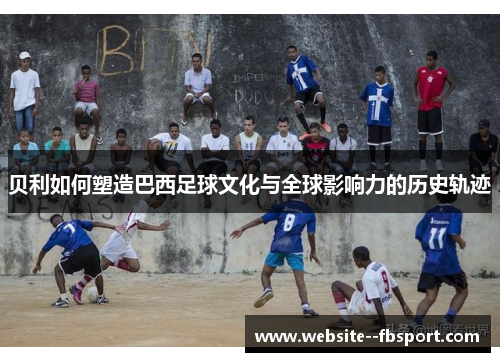 贝利如何塑造巴西足球文化与全球影响力的历史轨迹 贝利如何塑造巴西足球文化与全球影响力的历史轨迹
