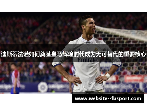迪斯蒂法诺如何奠基皇马辉煌时代成为无可替代的重要核心 迪斯蒂法诺如何奠基皇马辉煌时代成为无可替代的重要核心