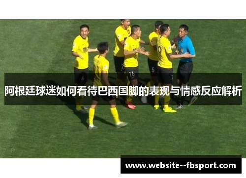 阿根廷球迷如何看待巴西国脚的表现与情感反应解析 阿根廷球迷如何看待巴西国脚的表现与情感反应解析