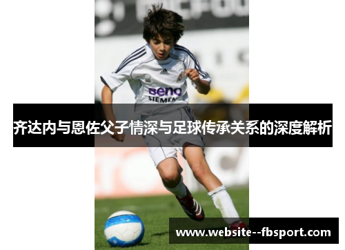 齐达内与恩佐父子情深与足球传承关系的深度解析 齐达内与恩佐父子情深与足球传承关系的深度解析