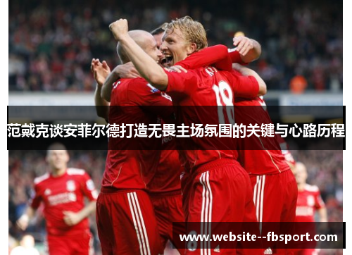 范戴克谈安菲尔德打造无畏主场氛围的关键与心路历程 范戴克谈安菲尔德打造无畏主场氛围的关键与心路历程
