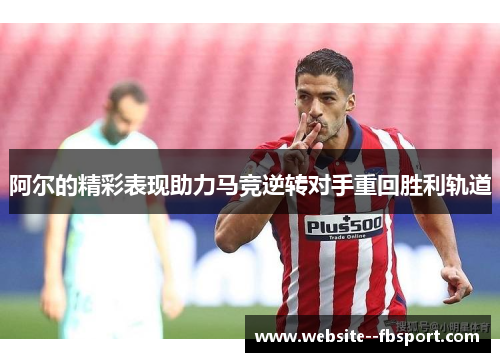 阿尔的精彩表现助力马竞逆转对手重回胜利轨道 阿尔的精彩表现助力马竞逆转对手重回胜利轨道