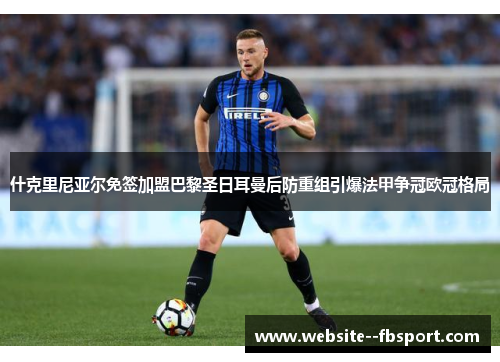什克里尼亚尔免签加盟巴黎圣日耳曼后防重组引爆法甲争冠欧冠格局