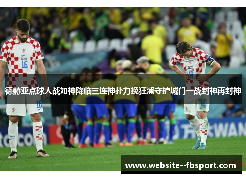 德赫亚点球大战如神降临三连神扑力挽狂澜守护城门一战封神再封神 德赫亚点球大战如神降临三连神扑力挽狂澜守护城门一战封神再封神
