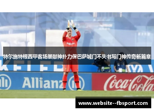 特尔施特根西甲客场屡献神扑力保巴萨城门不失书写门神传奇新篇章 特尔施特根西甲客场屡献神扑力保巴萨城门不失书写门神传奇新篇章