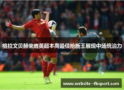 格拉文贝赫荣膺英超本周最佳抢断王展现中场统治力 格拉文贝赫荣膺英超本周最佳抢断王展现中场统治力
