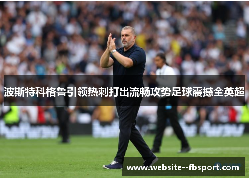 波斯特科格鲁引领热刺打出流畅攻势足球震撼全英超 波斯特科格鲁引领热刺打出流畅攻势足球震撼全英超